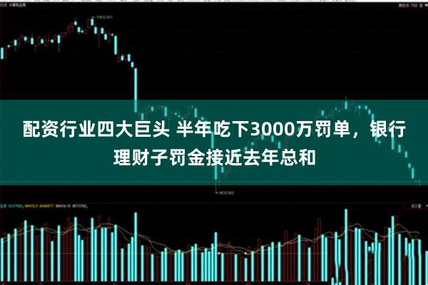 配资行业四大巨头 半年吃下3000万罚单，银行理财子罚金接近去年总和