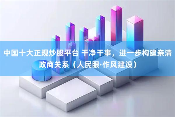 中国十大正规炒股平台 干净干事，进一步构建亲清政商关系（人民眼·作风建设）