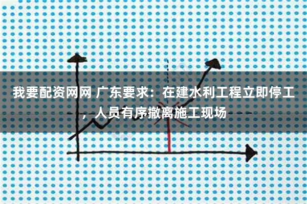 我要配资网网 广东要求：在建水利工程立即停工，人员有序撤离施工现场