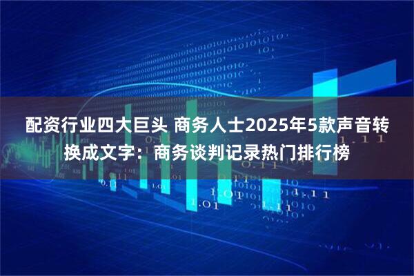 配资行业四大巨头 商务人士2025年5款声音转换成文字：商务谈判记录热门排行榜