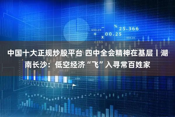 中国十大正规炒股平台 四中全会精神在基层丨湖南长沙：低空经济“飞”入寻常百姓家