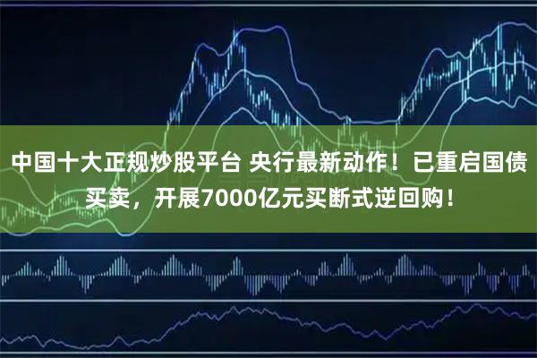 中国十大正规炒股平台 央行最新动作！已重启国债买卖，开展7000亿元买断式逆回购！