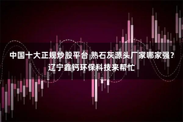 中国十大正规炒股平台 熟石灰源头厂家哪家强？辽宁鑫钙环保科技来帮忙