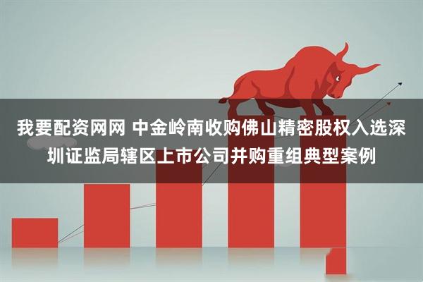 我要配资网网 中金岭南收购佛山精密股权入选深圳证监局辖区上市公司并购重组典型案例