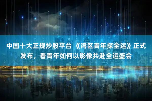 中国十大正规炒股平台 《湾区青年探全运》正式发布，看青年如何以影像共赴全运盛会