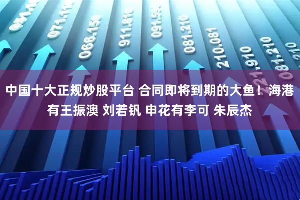 中国十大正规炒股平台 合同即将到期的大鱼！海港有王振澳 刘若钒 申花有李可 朱辰杰