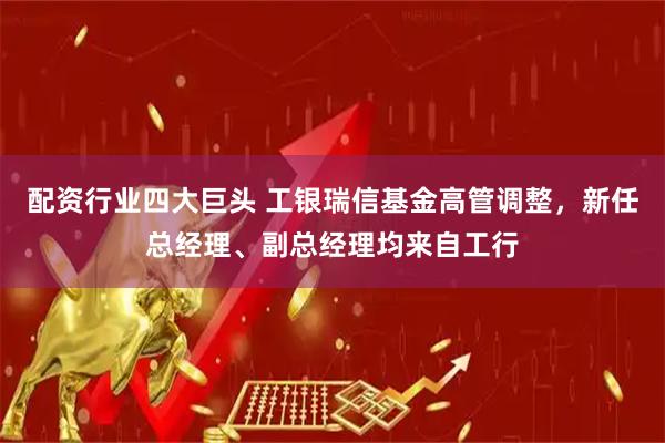 配资行业四大巨头 工银瑞信基金高管调整，新任总经理、副总经理均来自工行