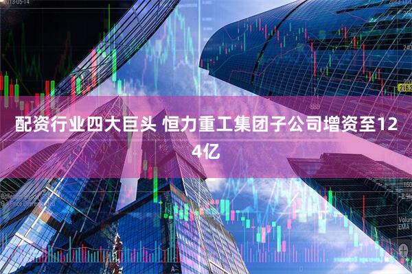 配资行业四大巨头 恒力重工集团子公司增资至124亿