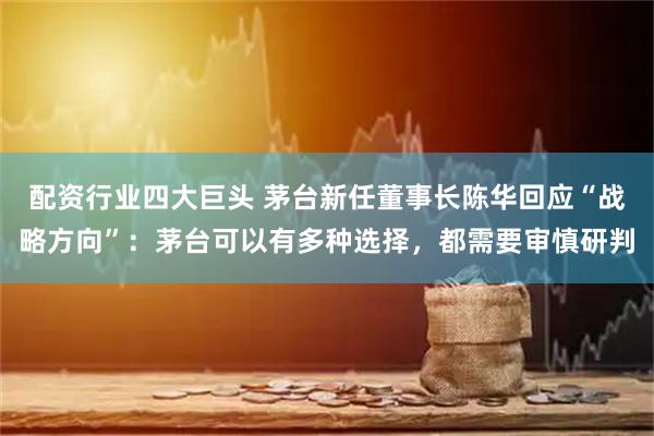 配资行业四大巨头 茅台新任董事长陈华回应“战略方向”：茅台可以有多种选择，都需要审慎研判