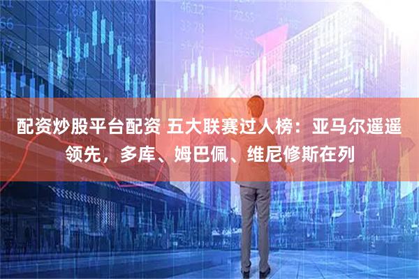 配资炒股平台配资 五大联赛过人榜：亚马尔遥遥领先，多库、姆巴佩、维尼修斯在列