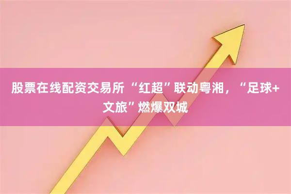 股票在线配资交易所 “红超”联动粤湘，“足球+文旅”燃爆双城