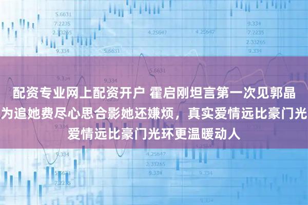 配资专业网上配资开户 霍启刚坦言第一次见郭晶晶心动不已，为追她费尽心思合影她还嫌烦，真实爱情远比豪门光环更温暖动人