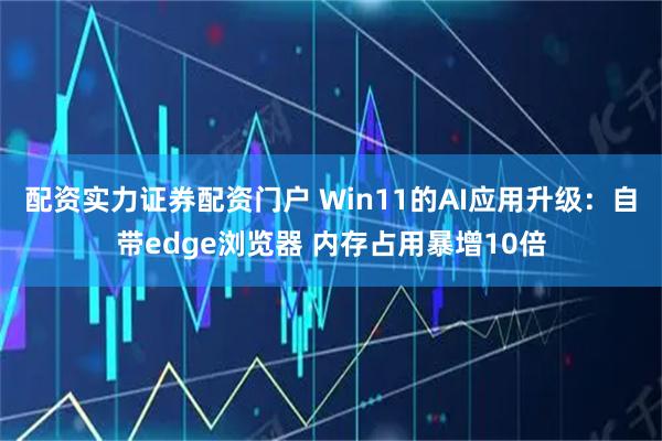 配资实力证券配资门户 Win11的AI应用升级：自带edge浏览器 内存占用暴增10倍